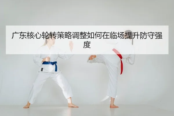 广东核心轮转策略调整如何在临场提升防守强度