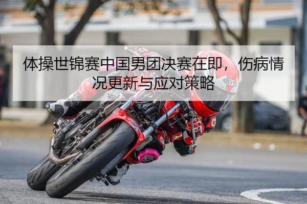 体操世锦赛中国男团决赛在即，伤病情况更新与应对策略